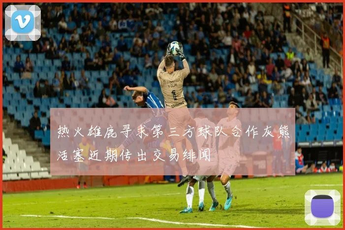 热火雄鹿寻求第三方球队合作灰熊活塞近期传出交易绯闻