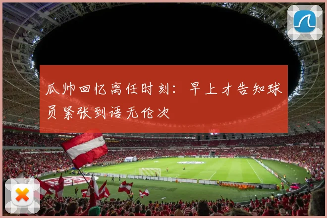 瓜帅回忆离任时刻：早上才告知球员紧张到语无伦次