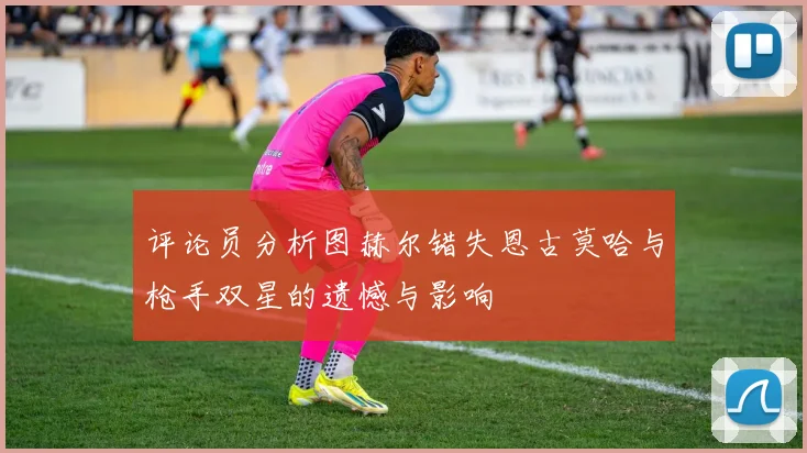 评论员分析图赫尔错失恩古莫哈与枪手双星的遗憾与影响