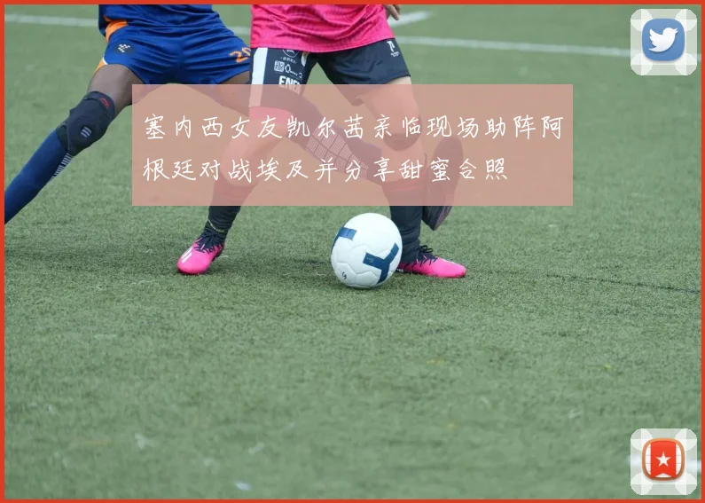 塞内西女友凯尔茜亲临现场助阵阿根廷对战埃及并分享甜蜜合照