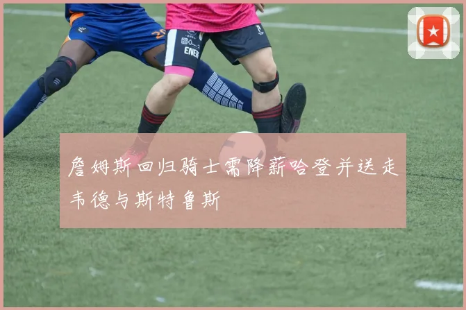 詹姆斯回归骑士需降薪哈登并送走韦德与斯特鲁斯