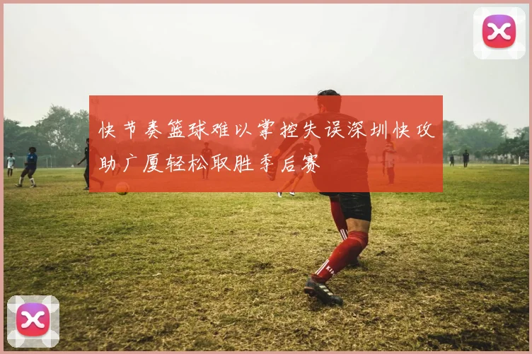 快节奏篮球难以掌控失误深圳快攻助广厦轻松取胜季后赛