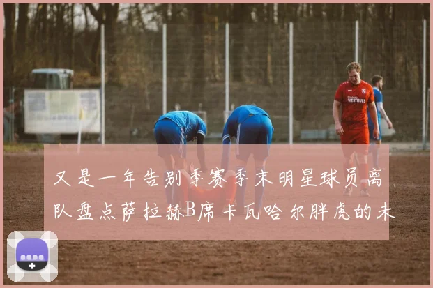 又是一年告别季赛季末明星球员离队盘点萨拉赫B席卡瓦哈尔胖虎的未来去向
