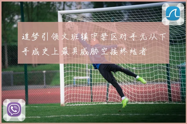 追梦引领文班镇守禁区对手无从下手成史上最具威胁空接终结者