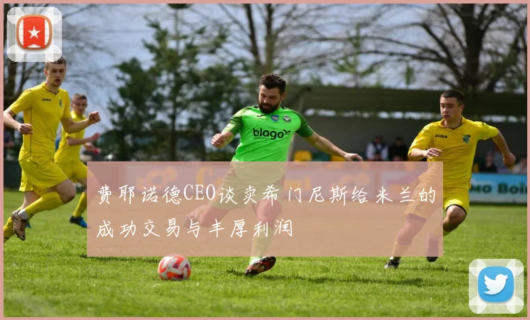 费耶诺德CEO谈卖希门尼斯给米兰的成功交易与丰厚利润