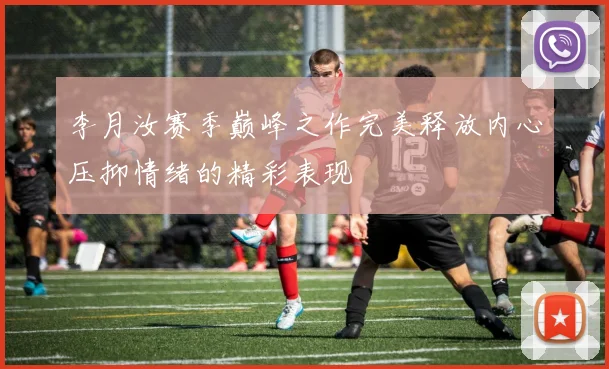李月汝赛季巅峰之作完美释放内心压抑情绪的精彩表现