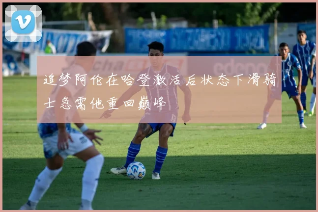 追梦阿伦在哈登激活后状态下滑骑士急需他重回巅峰