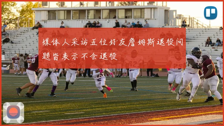 媒体人采访五位好友詹姆斯退役问题皆表示不会退役