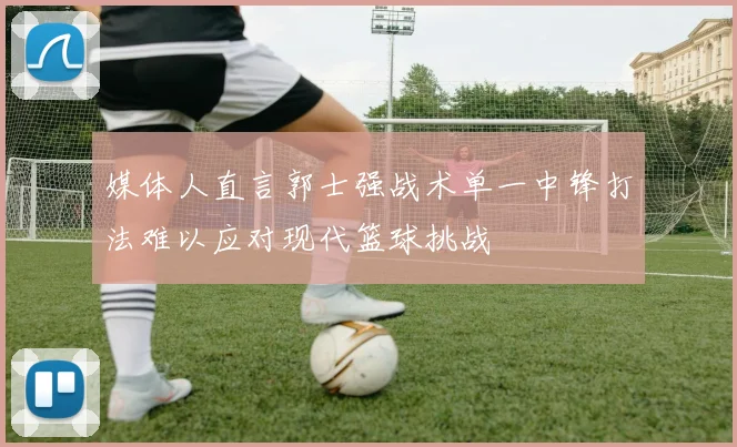 媒体人直言郭士强战术单一中锋打法难以应对现代篮球挑战