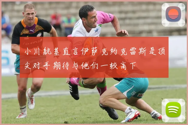 小川航基直言伊萨克约克雷斯是顶尖对手期待与他们一较高下
