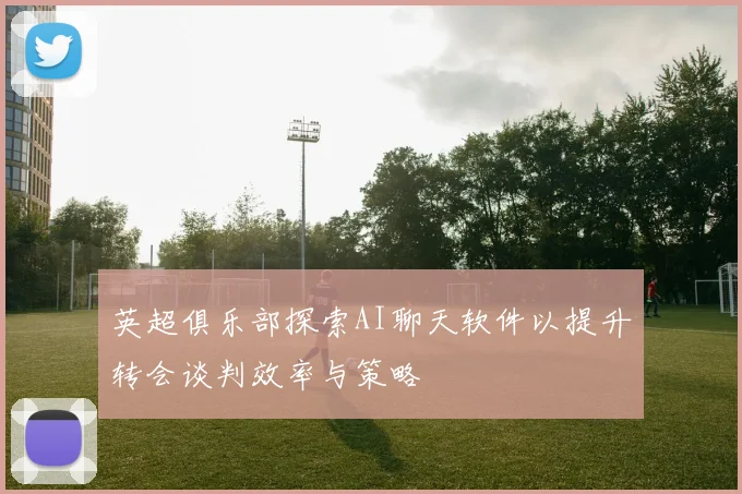 英超俱乐部探索AI聊天软件以提升转会谈判效率与策略