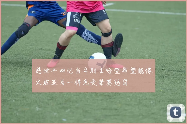 慈世平回忆当年肘击哈登希望能像文班亚马一样免受禁赛惩罚