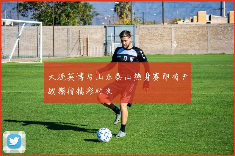 大连英博与山东泰山热身赛即将开战期待精彩对决