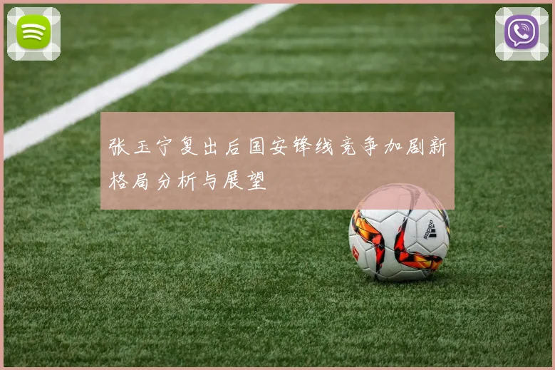 张玉宁复出后国安锋线竞争加剧新格局分析与展望