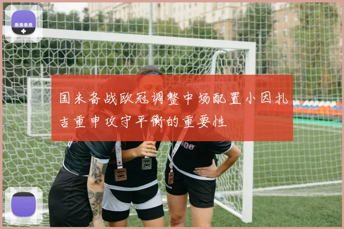 国米备战欧冠调整中场配置小因扎吉重申攻守平衡的重要性